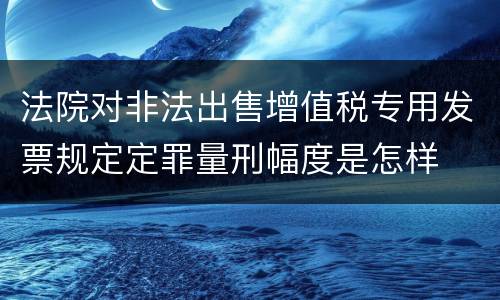 法院对非法出售增值税专用发票规定定罪量刑幅度是怎样