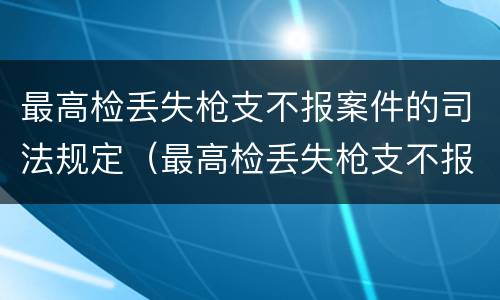 最高检丢失枪支不报案件的司法规定（最高检丢失枪支不报案件的司法规定是什么）