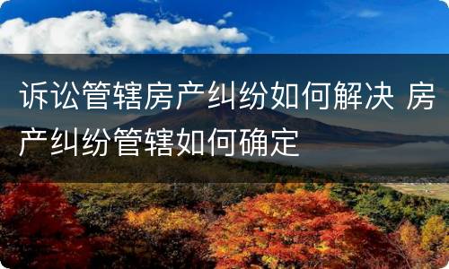 诉讼管辖房产纠纷如何解决 房产纠纷管辖如何确定