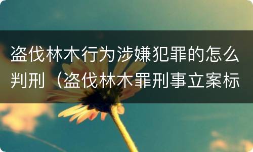 盗伐林木行为涉嫌犯罪的怎么判刑（盗伐林木罪刑事立案标准）