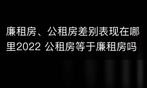 廉租房、公租房差别表现在哪里2022 公租房等于廉租房吗