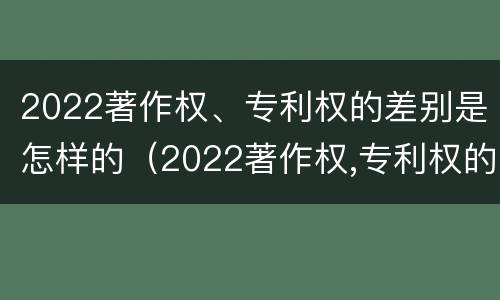 2022著作权、专利权的差别是怎样的（2022著作权,专利权的差别是怎样的呢）