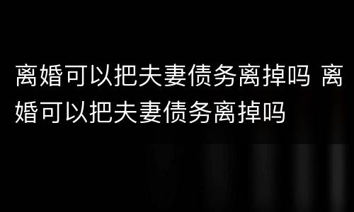 离婚可以把夫妻债务离掉吗 离婚可以把夫妻债务离掉吗