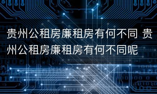 贵州公租房廉租房有何不同 贵州公租房廉租房有何不同呢