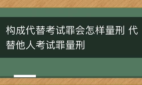 构成代替考试罪会怎样量刑 代替他人考试罪量刑