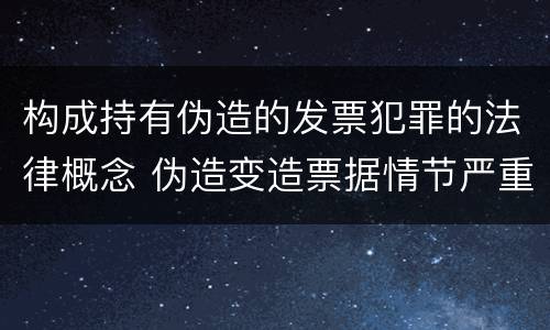 构成持有伪造的发票犯罪的法律概念 伪造变造票据情节严重的应当承担的刑事责任是什么