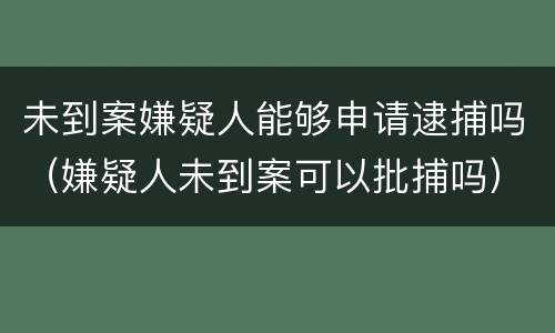 未到案嫌疑人能够申请逮捕吗（嫌疑人未到案可以批捕吗）