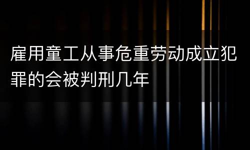 雇用童工从事危重劳动成立犯罪的会被判刑几年