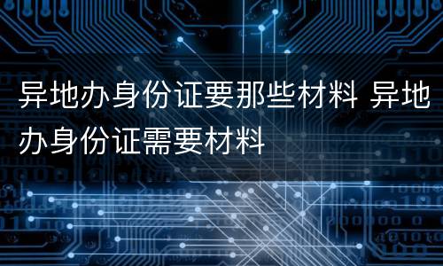 异地办身份证要那些材料 异地办身份证需要材料