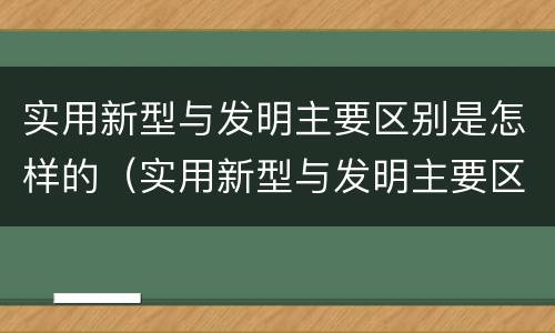 实用新型与发明主要区别是怎样的（实用新型与发明主要区别是怎样的形式）