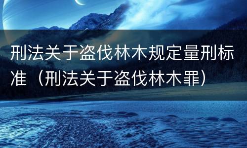 刑法关于盗伐林木规定量刑标准（刑法关于盗伐林木罪）