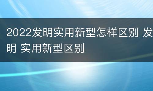 2022发明实用新型怎样区别 发明 实用新型区别