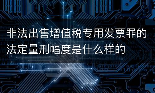 非法出售增值税专用发票罪的法定量刑幅度是什么样的