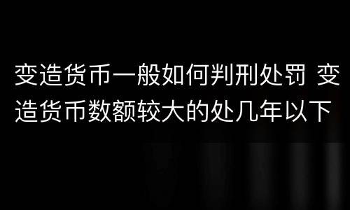 变造货币一般如何判刑处罚 变造货币数额较大的处几年以下有期徒刑