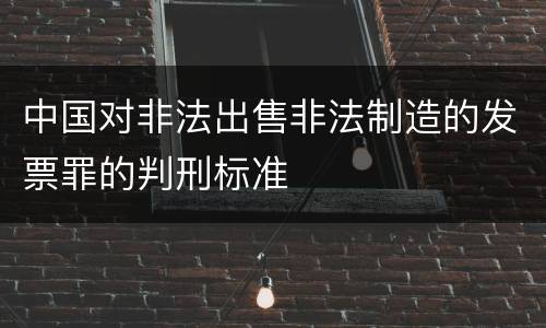 中国对非法出售非法制造的发票罪的判刑标准