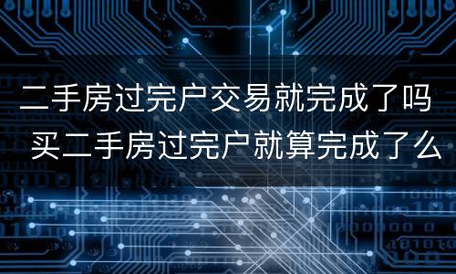 二手房过完户交易就完成了吗 买二手房过完户就算完成了么