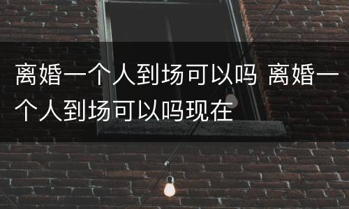 离婚一个人到场可以吗 离婚一个人到场可以吗现在