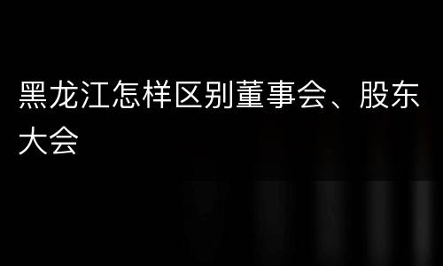 黑龙江怎样区别董事会、股东大会