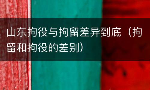 山东拘役与拘留差异到底（拘留和拘役的差别）