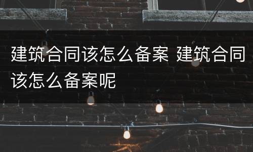 建筑合同该怎么备案 建筑合同该怎么备案呢