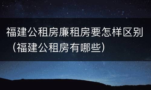 福建公租房廉租房要怎样区别（福建公租房有哪些）