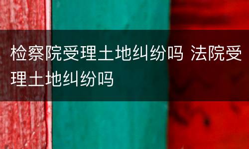 检察院受理土地纠纷吗 法院受理土地纠纷吗