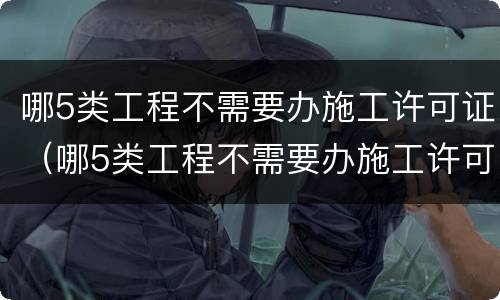 哪5类工程不需要办施工许可证（哪5类工程不需要办施工许可证的）