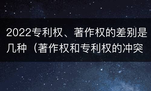 2022专利权、著作权的差别是几种（著作权和专利权的冲突）