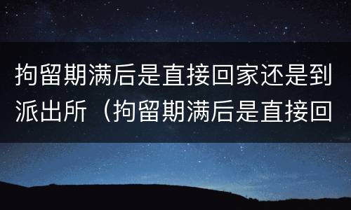 拘留期满后是直接回家还是到派出所（拘留期满后是直接回家还是去法院）