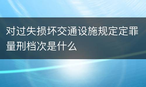 对过失损坏交通设施规定定罪量刑档次是什么