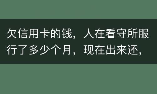 欠信用卡的钱，人在看守所服行了多少个月，现在出来还，还需要付利率吗。