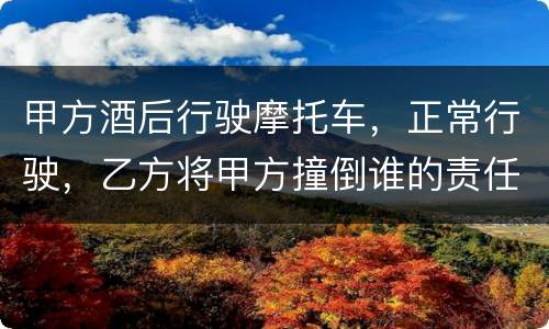 甲方酒后行驶摩托车，正常行驶，乙方将甲方撞倒谁的责任大一些