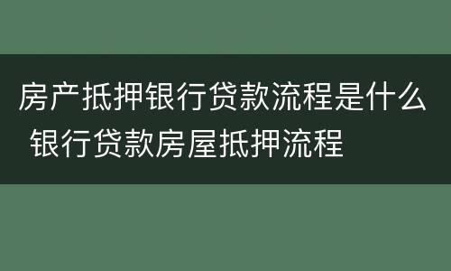 房产抵押银行贷款流程是什么 银行贷款房屋抵押流程