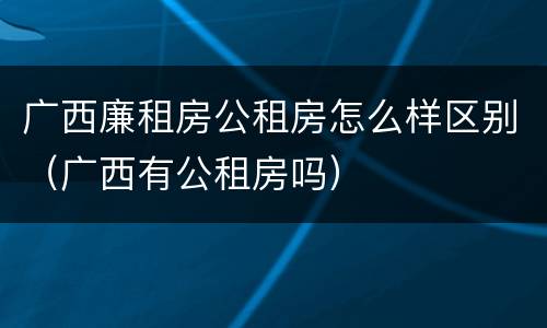 广西廉租房公租房怎么样区别（广西有公租房吗）