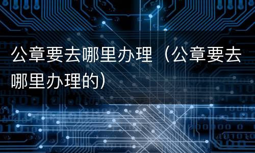 公章要去哪里办理（公章要去哪里办理的）