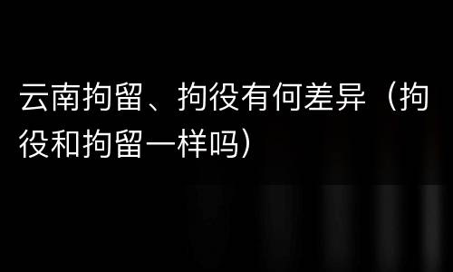 云南拘留、拘役有何差异（拘役和拘留一样吗）