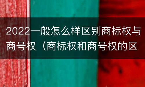 2022一般怎么样区别商标权与商号权（商标权和商号权的区别）
