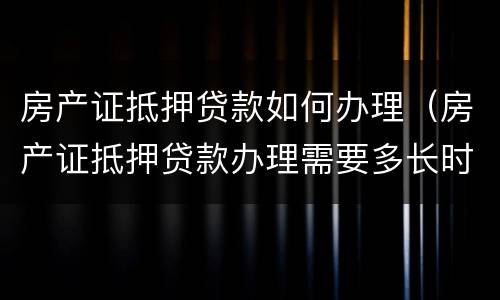 房产证抵押贷款如何办理（房产证抵押贷款办理需要多长时间）