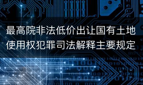 最高院非法低价出让国有土地使用权犯罪司法解释主要规定包括什么