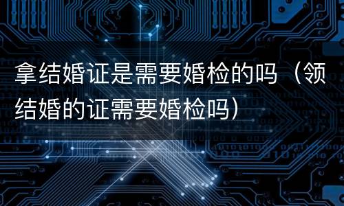 拿结婚证是需要婚检的吗（领结婚的证需要婚检吗）