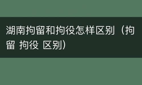 湖南拘留和拘役怎样区别（拘留 拘役 区别）