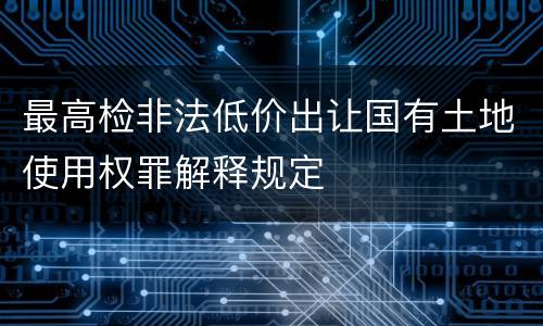 最高检非法低价出让国有土地使用权罪解释规定