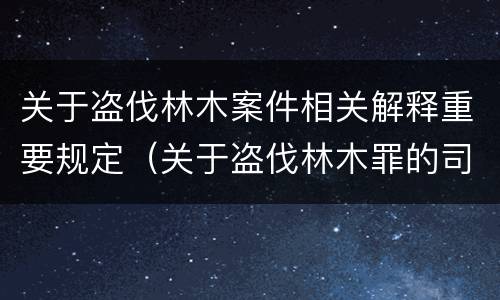 关于盗伐林木案件相关解释重要规定（关于盗伐林木罪的司法解释）