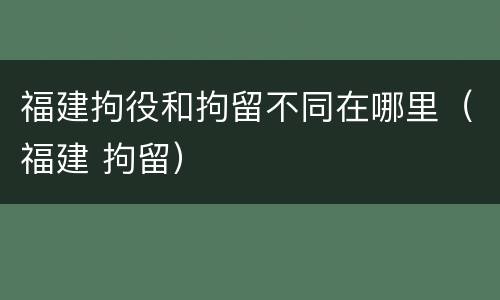 福建拘役和拘留不同在哪里（福建 拘留）