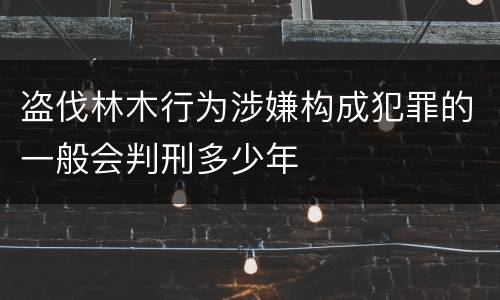 盗伐林木行为涉嫌构成犯罪的一般会判刑多少年