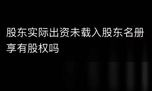 股东实际出资未载入股东名册享有股权吗