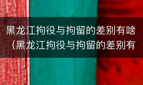 黑龙江拘役与拘留的差别有啥（黑龙江拘役与拘留的差别有啥不一样）