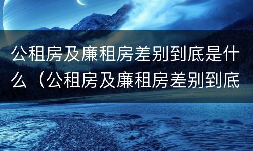 公租房及廉租房差别到底是什么（公租房及廉租房差别到底是什么原因）