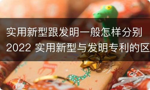实用新型跟发明一般怎样分别2022 实用新型与发明专利的区别有哪些