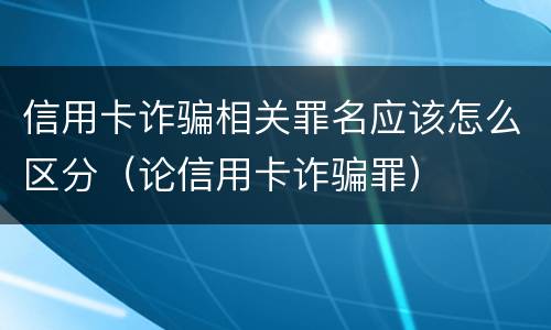 信用卡诈骗相关罪名应该怎么区分（论信用卡诈骗罪）